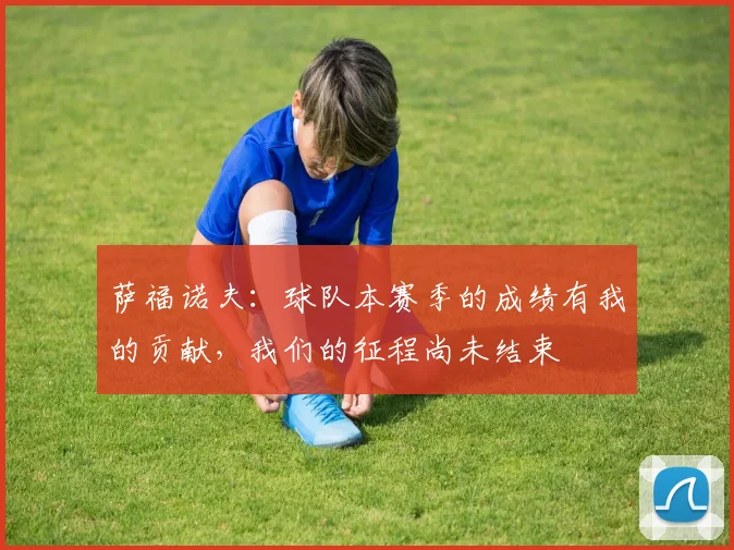 萨福诺夫：球队本赛季的成绩有我的贡献，我们的征程尚未结束