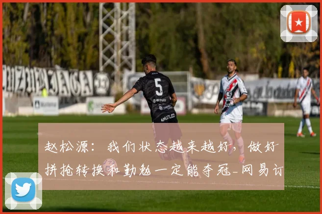 赵松源：我们状态越来越好，做好拼抢转换和勤勉一定能夺冠_网易订阅