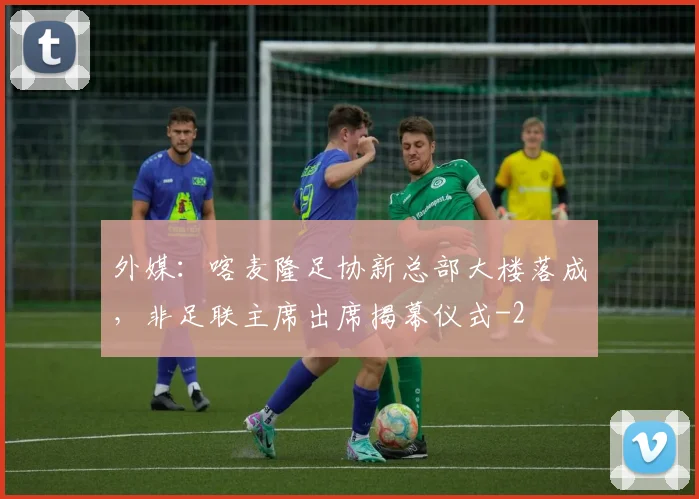 外媒：喀麦隆足协新总部大楼落成，非足联主席出席揭幕仪式