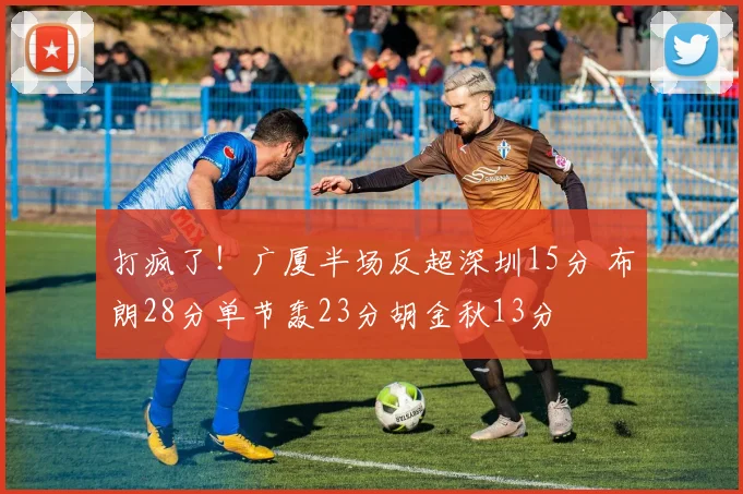 打疯了！广厦半场反超深圳15分 布朗28分单节轰23分胡金秋13分