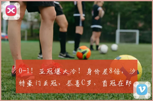 0-1！亚冠爆大冷！身价差8倍，沙特豪门丢冠，恭喜C罗，首冠在即