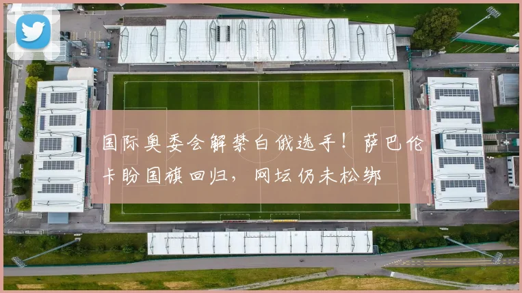 国际奥委会解禁白俄选手！萨巴伦卡盼国旗回归，网坛仍未松绑