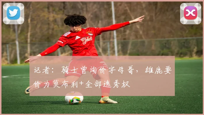记者：骑士曾询价字母哥，雄鹿要价为莫布利+全部选秀权